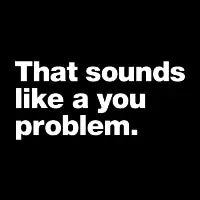 That sounds like a you problem. - design